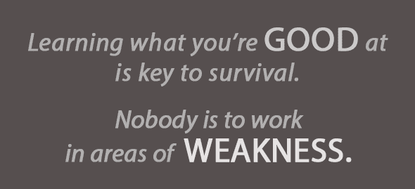 Learning what you're good at is key to survival. Nobody is to work in areas of weakness.